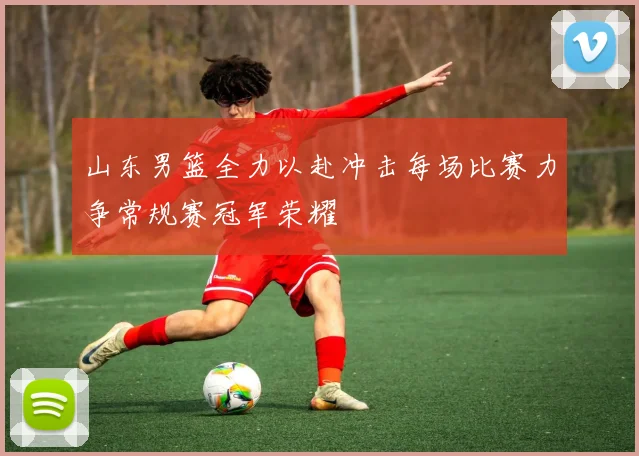 山东男篮全力以赴冲击每场比赛力争常规赛冠军荣耀