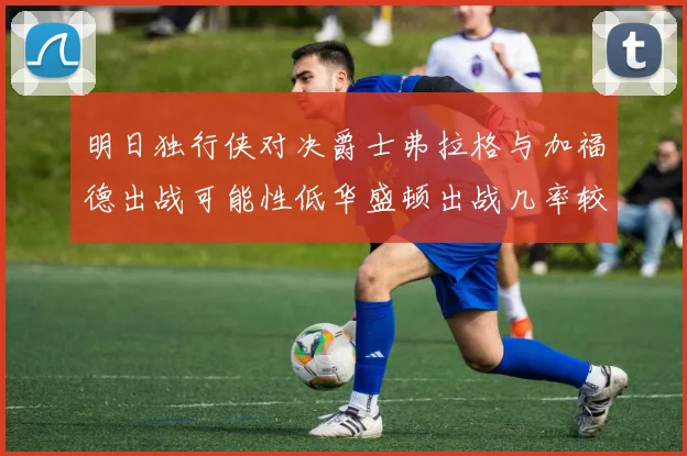 明日独行侠对决爵士弗拉格与加福德出战可能性低华盛顿出战几率较高