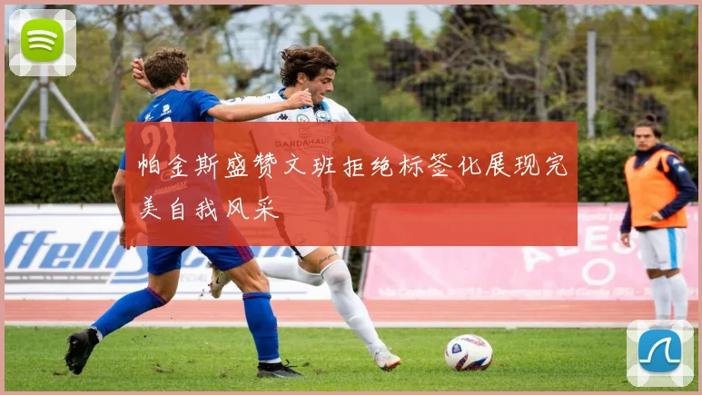 帕金斯盛赞文班拒绝标签化展现完美自我风采