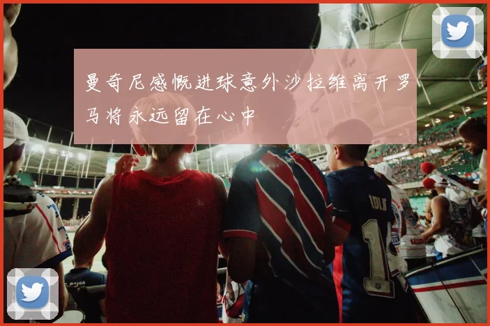 曼奇尼感慨进球意外沙拉维离开罗马将永远留在心中