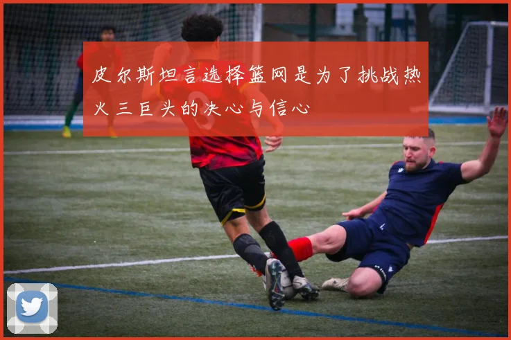 皮尔斯坦言选择篮网是为了挑战热火三巨头的决心与信心