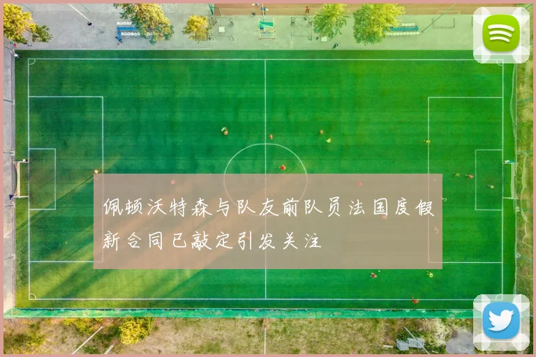 佩顿沃特森与队友前队员法国度假新合同已敲定引发关注