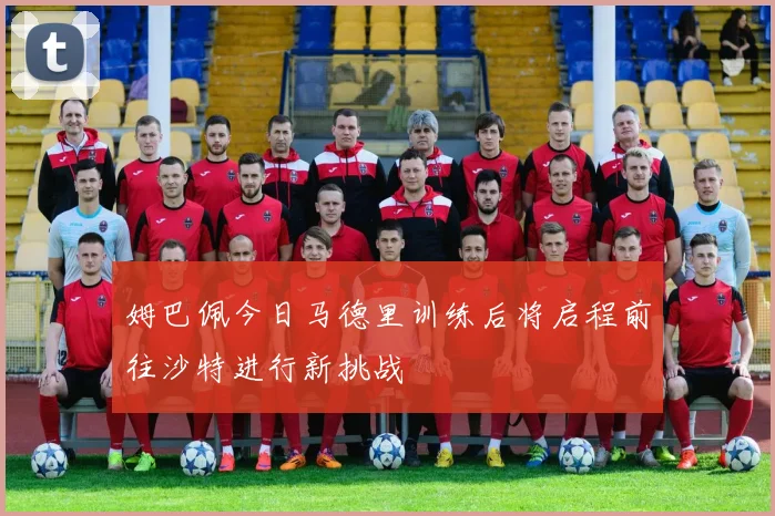 姆巴佩今日马德里训练后将启程前往沙特进行新挑战