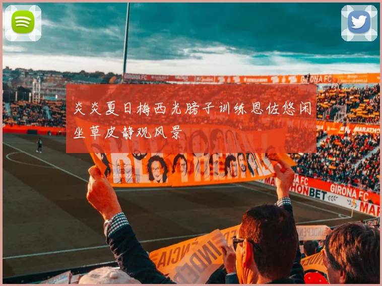炎炎夏日梅西光膀子训练恩佐悠闲坐草皮静观风景