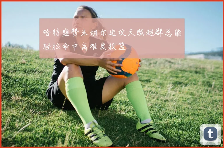哈特盛赞米切尔进攻天赋超群总能轻松命中高难度投篮
