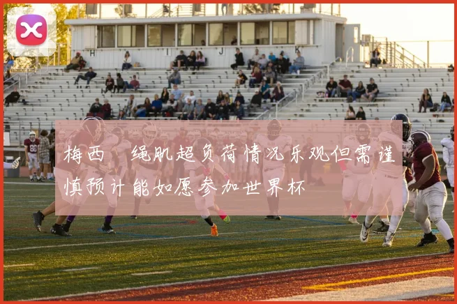梅西腘绳肌超负荷情况乐观但需谨慎预计能如愿参加世界杯