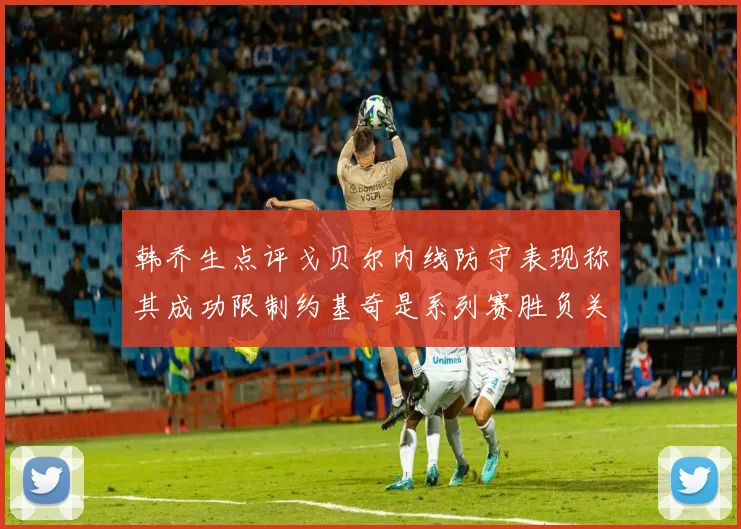 韩乔生点评戈贝尔内线防守表现称其成功限制约基奇是系列赛胜负关键
