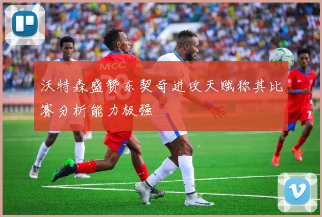 沃特森盛赞东契奇进攻天赋称其比赛分析能力极强