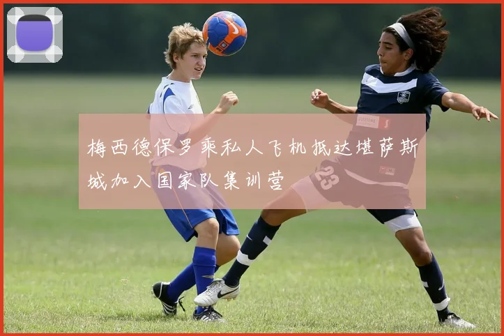 梅西德保罗乘私人飞机抵达堪萨斯城加入国家队集训营