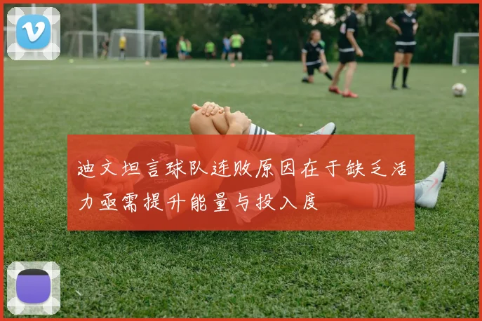 迪文坦言球队连败原因在于缺乏活力亟需提升能量与投入度
