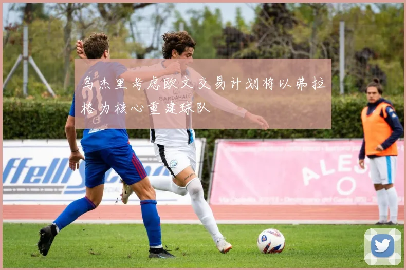 乌杰里考虑欧文交易计划将以弗拉格为核心重建球队