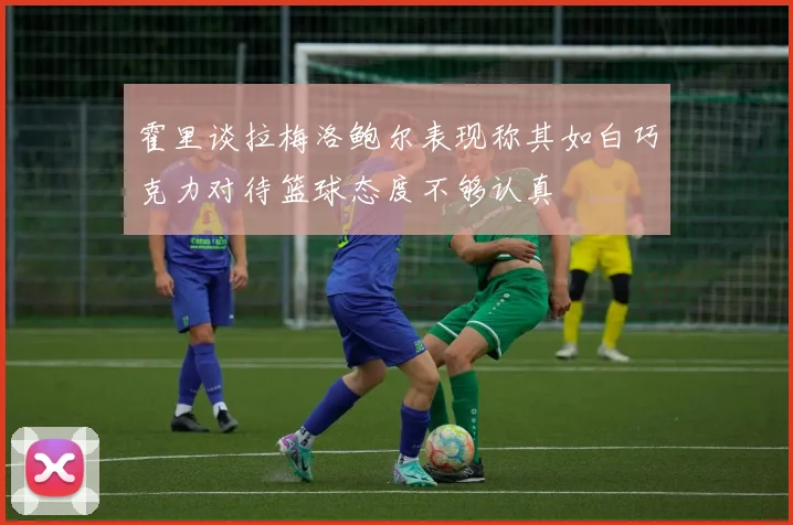 霍里谈拉梅洛鲍尔表现称其如白巧克力对待篮球态度不够认真